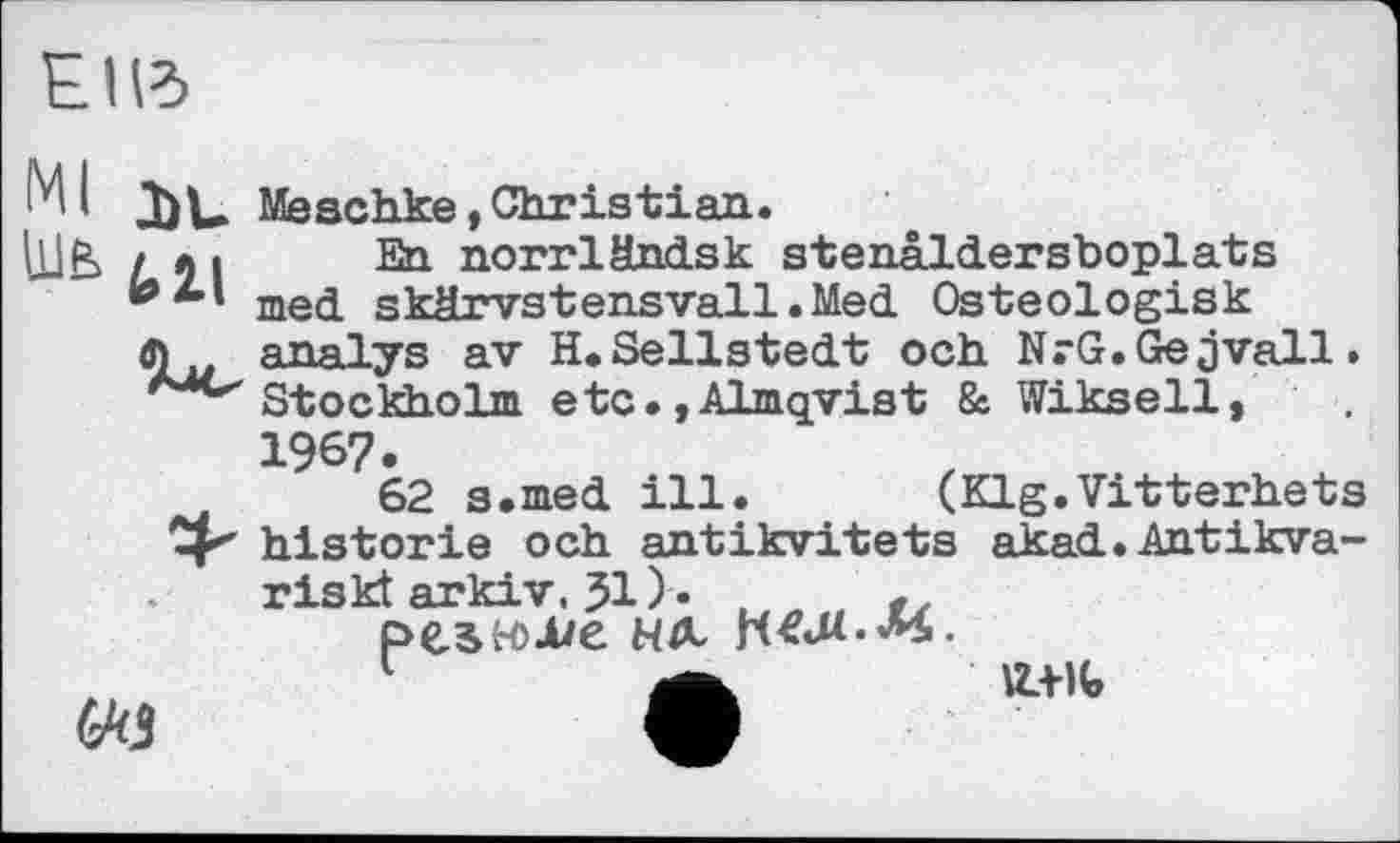 ﻿E I Id
Ml дјц Meschke , Christian.
[UE / ћ і En norrländsk stenâldersboplats med skärvstensvall.Med Osteologisk analys av H.Sellstedt och NrG.Gejvall. Stockholm etc.,Almqvist & Wikseil, 1967.
62 s.med ill. (Klg.Vitterhets historié och antikvitets akad.Antikva-riskt arkiv. Jl)-. , pewjue нл
1	—	«a-ife
Ці»